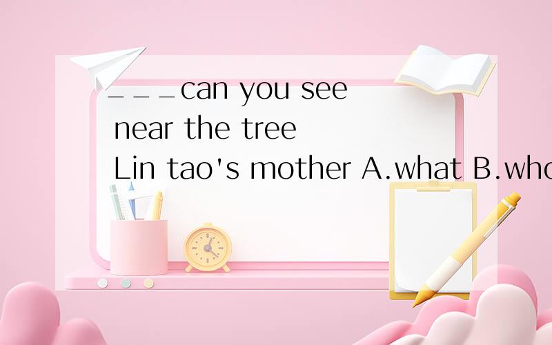 ___can you see near the tree Lin tao's mother A.what B.who 选什么呢?