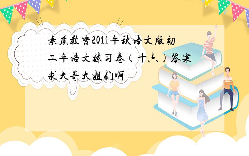 素质教育2011年秋语文版初二年语文练习卷（十六）答案 求大哥大姐们啊