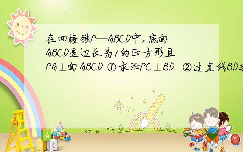 在四棱锥P—ABCD中,底面ABCD是边长为1的正方形且PA⊥面ABCD ①求证PC⊥BD  ②过直线BD垂直于直线PC的平面交于点E,如果三棱锥E—BCD的体积到最大值,求此时四棱锥P—ABCD的高