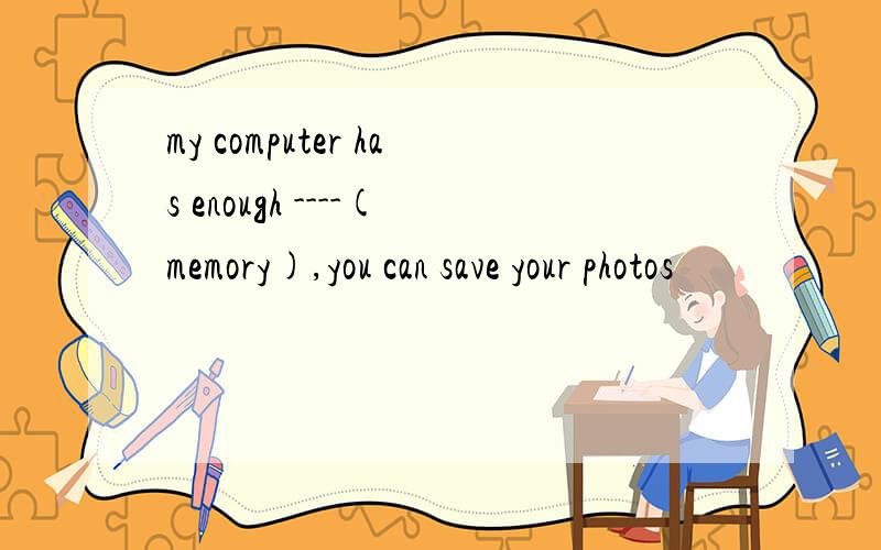 my computer has enough ----(memory),you can save your photos
