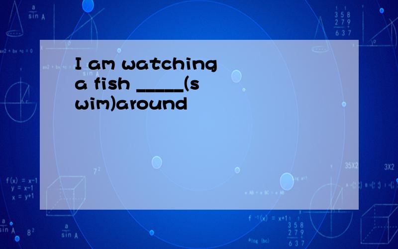 I am watching a fish _____(swim)around