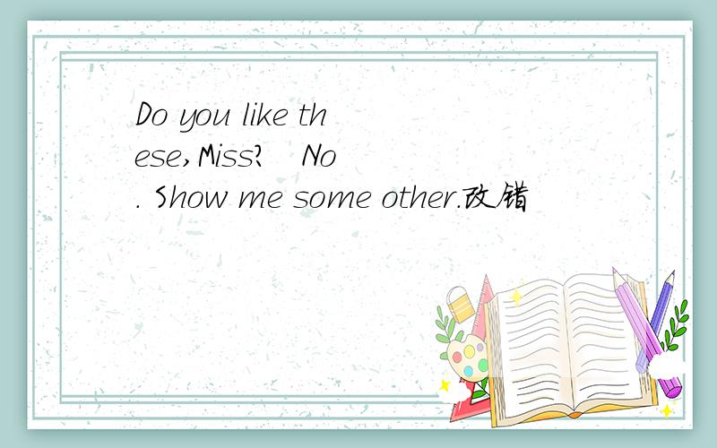 Do you like these,Miss?   No. Show me some other.改错