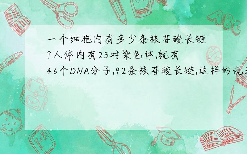 一个细胞内有多少条核苷酸长链?人体内有23对染色体,就有46个DNA分子,92条核苷酸长链,这样的说法对吗?每个细胞内的核苷酸长链都是一样的吗