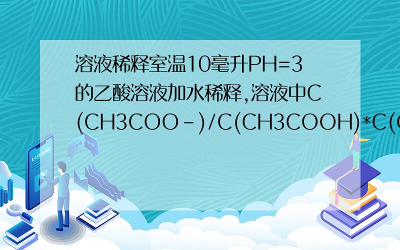 溶液稀释室温10毫升PH=3的乙酸溶液加水稀释,溶液中C(CH3COO-)/C(CH3COOH)*C(OH-)相等,为什么?注：C(CH3COO-)/C(CH3COOH)*C(OH-)即分子是C(CH3COO-),分母是C(CH3COOH)与C(OH-)的乘积.