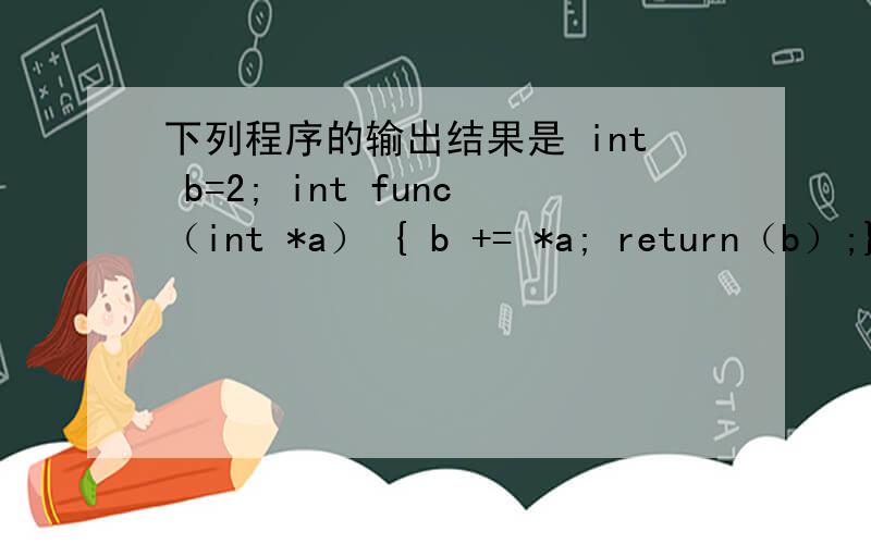 下列程序的输出结果是 int b=2; int func（int *a） { b += *a; return（b）;} main（） A4 B6 C8 D10