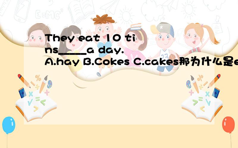 They eat 10 tins_____a day. A.hay B.Cokes C.cakes那为什么是eat？