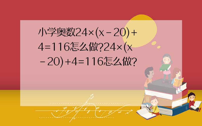 小学奥数24×(x-20)+4=116怎么做?24×(x-20)+4=116怎么做?