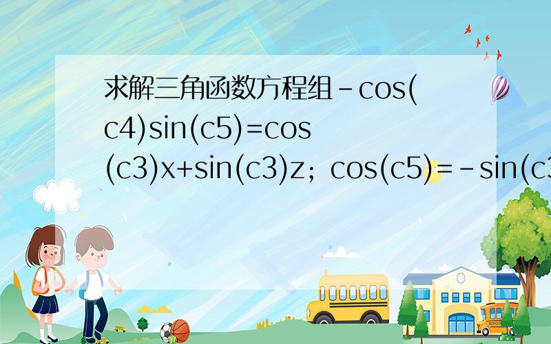 求解三角函数方程组-cos(c4)sin(c5)=cos(c3)x+sin(c3)z；cos(c5)=-sin(c3)x+cos(c3)z； -sin(c4)sin(c5)=y求解方程组-cos(c4)sin(c5)=cos(c3)x+sin(c3)z；cos(c5)=-sin(c3)x+cos(c3)z； -sin(c4)sin(c5)=y,其中x,y,z为已知量,c4,c5的值