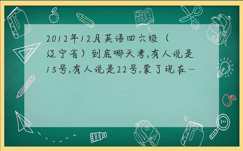 2012年12月英语四六级（辽宁省）到底哪天考,有人说是15号,有人说是22号,蒙了现在…