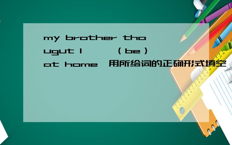 my brother thougut I 【 】（be）at home【用所给词的正确形式填空,完成句子】