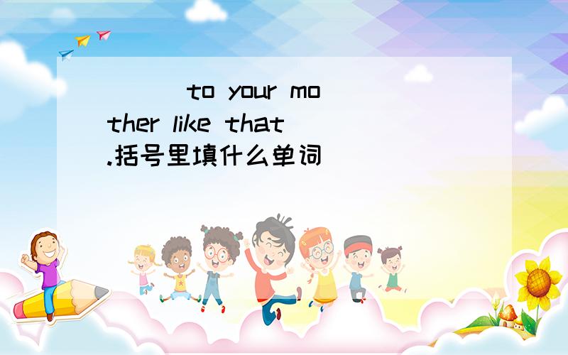 （ ） to your mother like that.括号里填什么单词