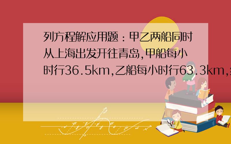 列方程解应用题：甲乙两船同时从上海出发开往青岛,甲船每小时行36.5km,乙船每小时行63.3km,经过多少小时后甲船落后乙船120.6千米?