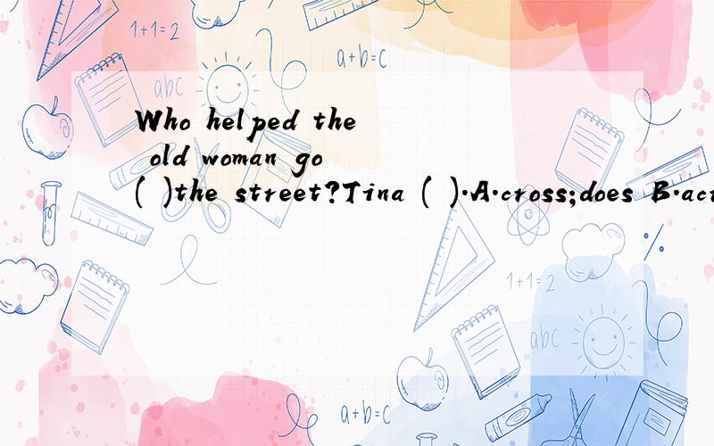 Who helped the old woman go ( )the street?Tina ( ).A.cross;does B.across;did C.across;doesWho helped the old woman go ( )the street?Tina ( ).A.cross;does B.across;did C.across;does D.cross;did