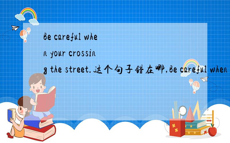 Be careful when your crossing the street.这个句子错在哪,Be careful when your crossing the street.这个句子错在哪,