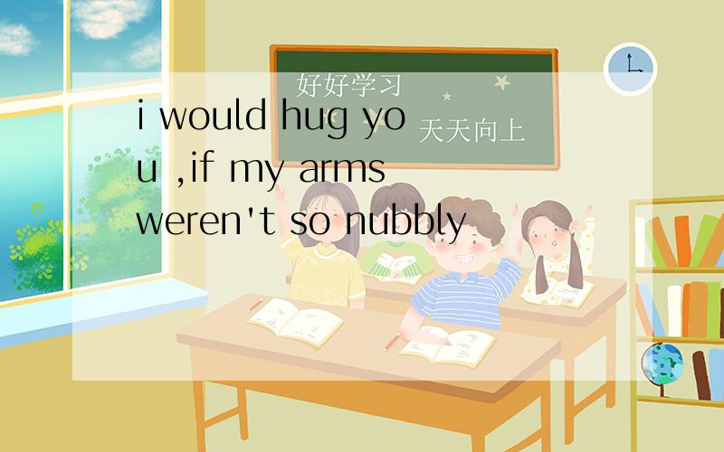 i would hug you ,if my arms weren't so nubbly