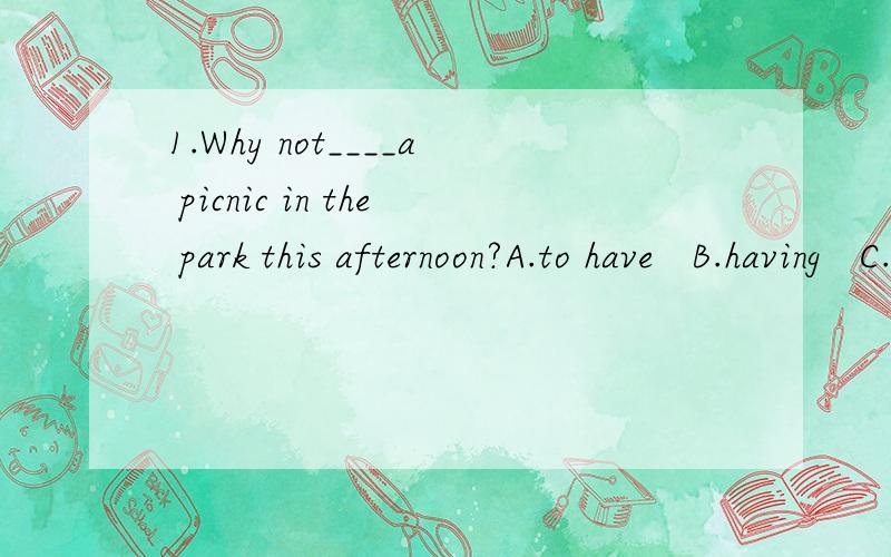 1.Why not____a picnic in the park this afternoon?A.to have   B.having   C.has   D.have2.Excuse me,Mrs Smith.Could you____ my baby whlie I am away?A.look up   B.look like  C.look down   D.look after3.What can you do?I can _____a cake.A.do B.make   C.t