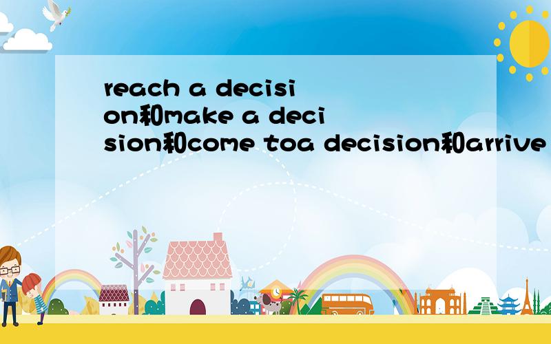 reach a decision和make a decision和come toa decision和arrive at a decision的区别还有它们是如何用的?