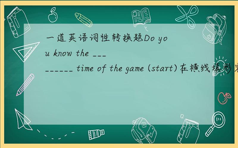 一道英语词性转换题Do you know the _________ time of the game (start)在横线填形容词,并简述理由有能力的答题者可给我其他有关start的派生词,我酌情追加.开始时间