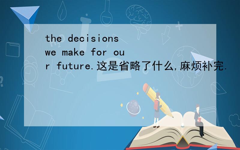 the decisions we make for our future.这是省略了什么,麻烦补完.