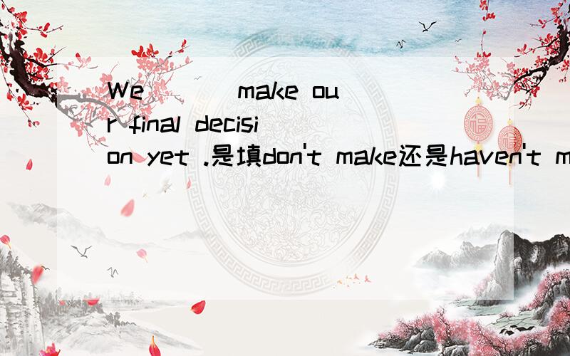 We ( ) make our final decision yet .是填don't make还是haven't made