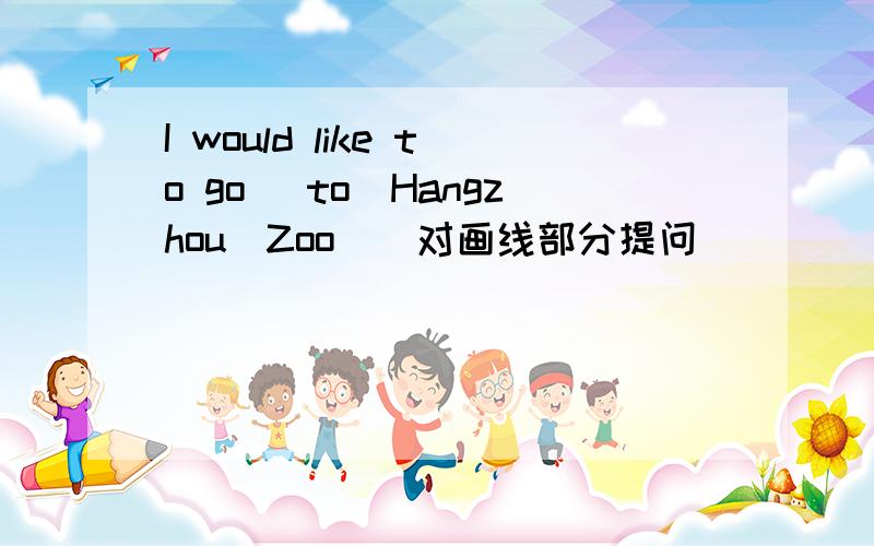 I would like to go _to_Hangzhou_Zoo_（对画线部分提问）