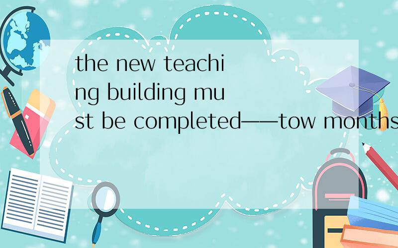 the new teaching building must be completed——tow months,because we'll