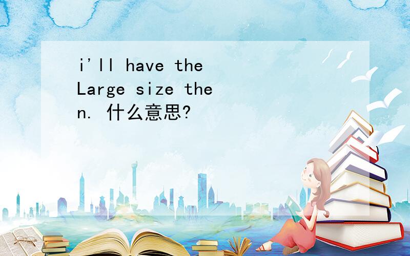 i'll have the Large size then. 什么意思?
