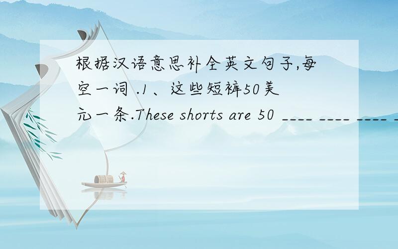 根据汉语意思补全英文句子,每空一词 .1、这些短裤50美元一条.These shorts are 50 ____ ____ ____ ____.2、我卖的东西价格很优惠.I ____ the things ____ ____ ____ ____.连词成句.1、nice,plane,the,looks,model2、for,the,