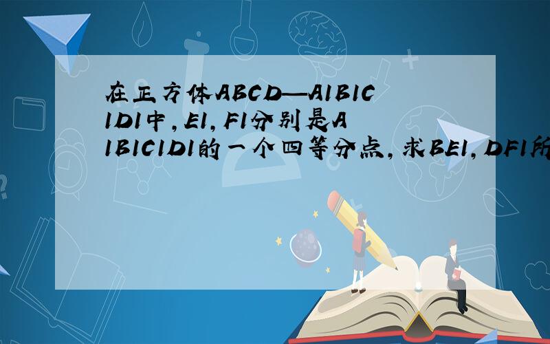 在正方体ABCD—A1B1C1D1中,E1,F1分别是A1B1C1D1的一个四等分点,求BE1,DF1所成角的余弦值