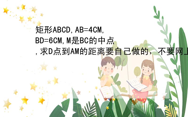 矩形ABCD,AB=4CM,BD=6CM,M是BC的中点,求D点到AM的距离要自己做的，不要网上的谢谢