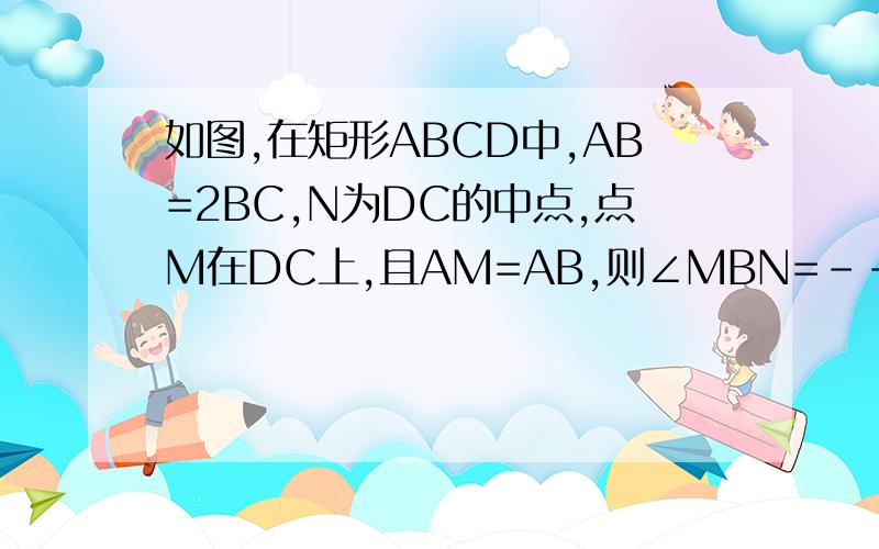 如图,在矩形ABCD中,AB=2BC,N为DC的中点,点M在DC上,且AM=AB,则∠MBN=-----°要详细解答过程.