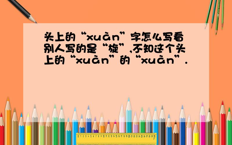 头上的“xuàn”字怎么写看别人写的是“旋”,不知这个头上的“xuàn”的“xuàn”.
