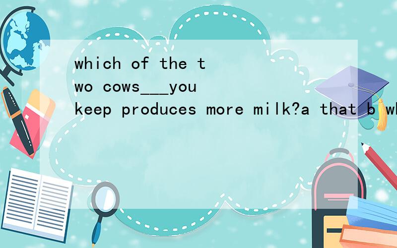 which of the two cows___you keep produces more milk?a that b whichc whomd when为什么选A,句子结构如何分析为什么不选b，WHICH也能作从句宾语啊？