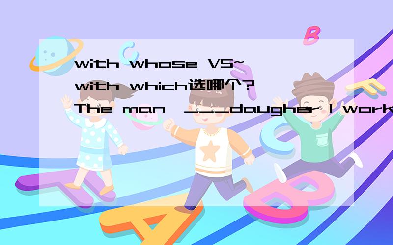 with whose VS~with which选哪个?The man,___daugher I worked ,is going to london for a visitor next SUN.A with whose B with which我知道选A呀但是我男朋友问我为什么选B，我怕我答得不够准确~没人了袄？
