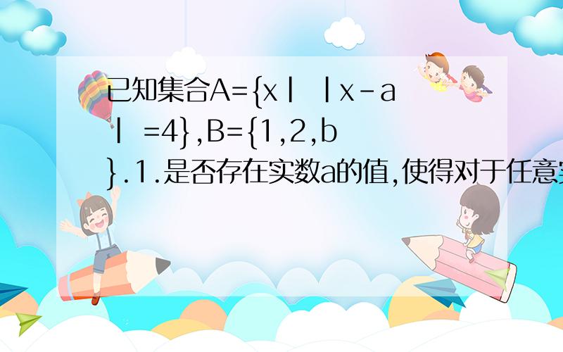 已知集合A={x| |x-a| =4},B={1,2,b}.1.是否存在实数a的值,使得对于任意实数b都有A包含于B?若不存在,请说明理由.2.若A包含于B成立,求出相应的实数对(a,b）.
