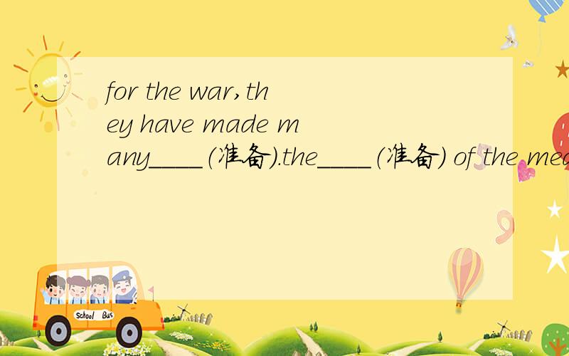 for the war,they have made many____（准备）.the____（准备） of the meals is your job.
