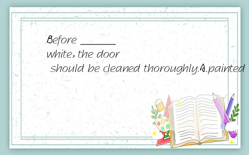 Before ______ white,the door should be cleaned thoroughly.A.painted B.being painted 选哪个?why