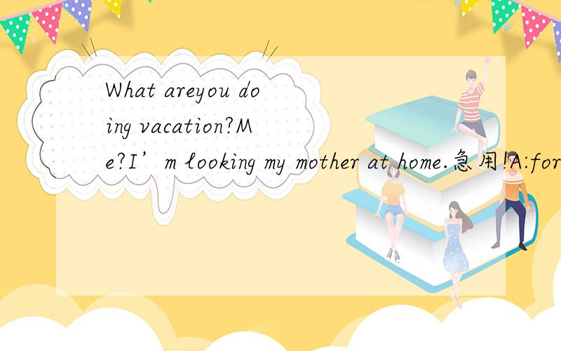 What areyou doing vacation?Me?I’m looking my mother at home.急用!A:for,after B:for,for C:for a,after D:for a,forWhat are you doing .......vacation?Me?I’m looking my mother at home