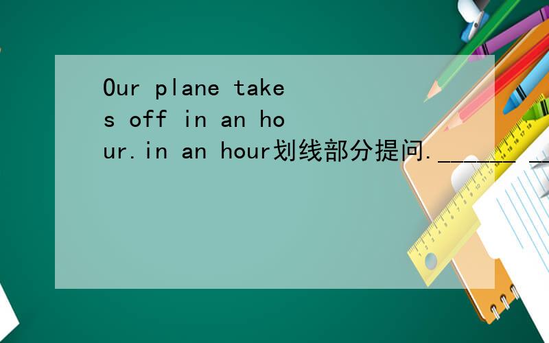 Our plane takes off in an hour.in an hour划线部分提问.______ _______ _______ your place take off.填 What time does