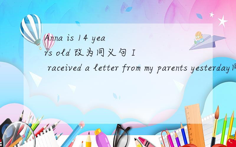Anna is 14 years old 改为同义句 I raceived a letter from my parents yesterday同上
