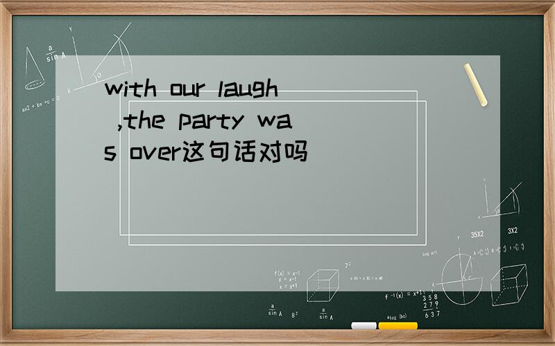 with our laugh ,the party was over这句话对吗