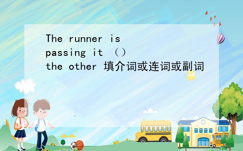 The runner is passing it （） the other 填介词或连词或副词