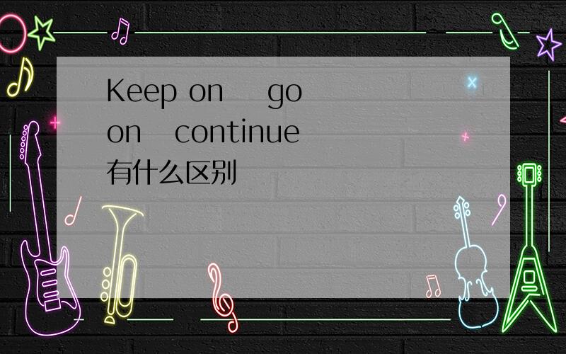 Keep on    go on   continue 有什么区别