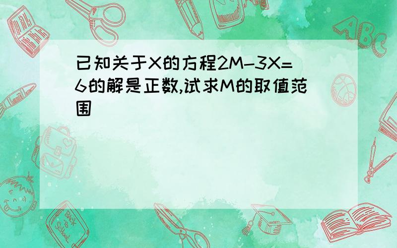 已知关于X的方程2M-3X=6的解是正数,试求M的取值范围