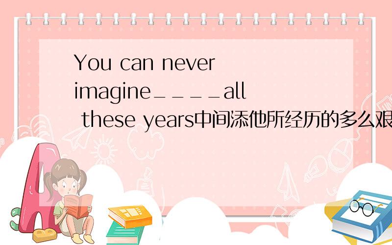 You can never imagine____all these years中间添他所经历的多么艰难的生活,要用hard;experience,急要