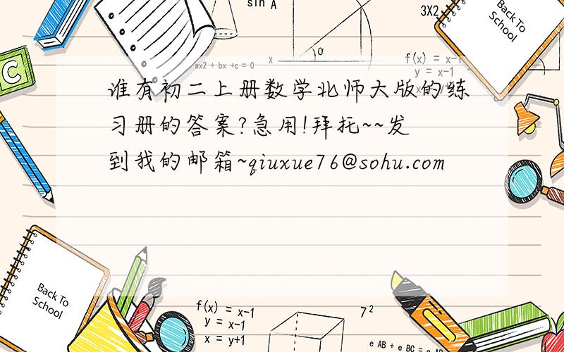 谁有初二上册数学北师大版的练习册的答案?急用!拜托~~发到我的邮箱~qiuxue76@sohu.com