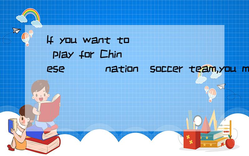 If you want to play for Chinese （）（nation）soccer team,you must start to learn soccer now