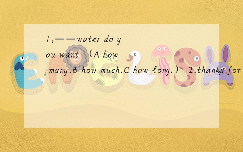 1,——water do you want （A how many.B how much.C how long.） 2.thanks for ——（give） me so1,——water do you want （A how many.B how much.C how long.）2.thanks for ——（give） me so much help3.——is the last day of the week4.