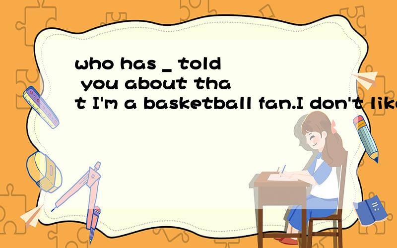 who has _ told you about that I'm a basketball fan.I don't like reading at all