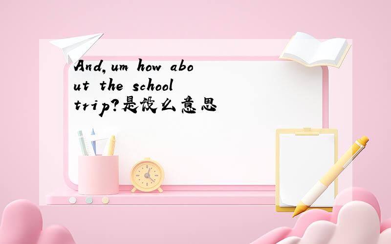 And,um how about the school trip?是设么意思